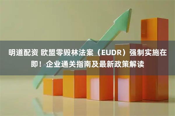 明道配资 欧盟零毁林法案（EUDR）强制实施在即！企业通关指南及最新政策解读