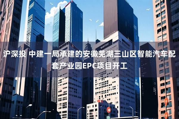 沪深投 中建一局承建的安徽芜湖三山区智能汽车配套产业园EPC项目开工