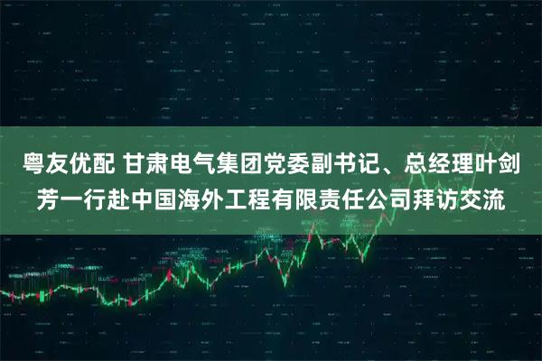 粤友优配 甘肃电气集团党委副书记、总经理叶剑芳一行赴中国海外工程有限责任公司拜访交流