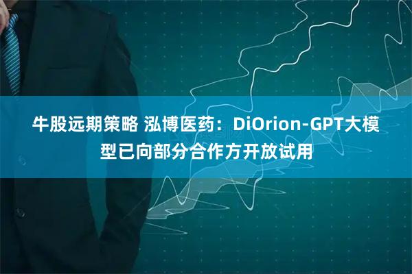 牛股远期策略 泓博医药：DiOrion-GPT大模型已向部分合作方开放试用