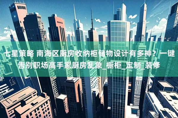 七星策略 南海区厨房收纳柜储物设计有多神？一键告别职场高手家厨房乱象_橱柜_定制_装修
