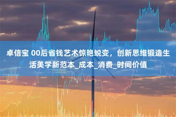 卓信宝 00后省钱艺术惊艳蜕变，创新思维锻造生活美学新范本_成本_消费_时间价值