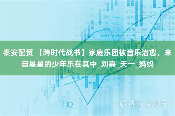 秦安配资 【跨时代战书】家庭乐团被音乐治愈，来自星星的少年乐在其中_刘嘉_天一_妈妈