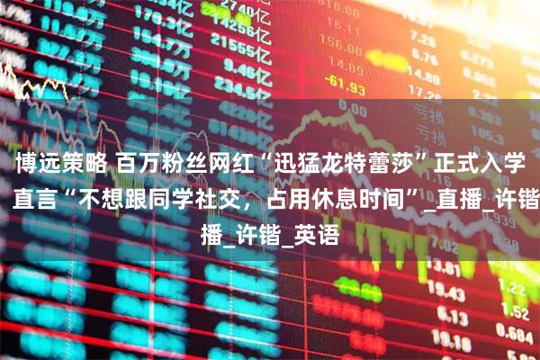 博远策略 百万粉丝网红“迅猛龙特蕾莎”正式入学复旦，直言“不想跟同学社交，占用休息时间”_直播_许锴_英语