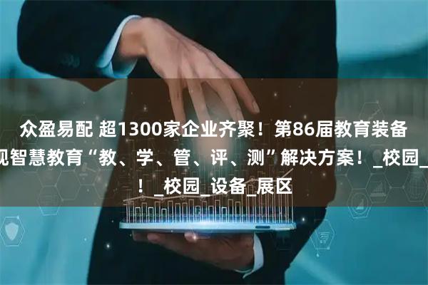 众盈易配 超1300家企业齐聚！第86届教育装备展全景呈现智慧教育“教、学、管、评、测”解决方案！_校园_设备_展区