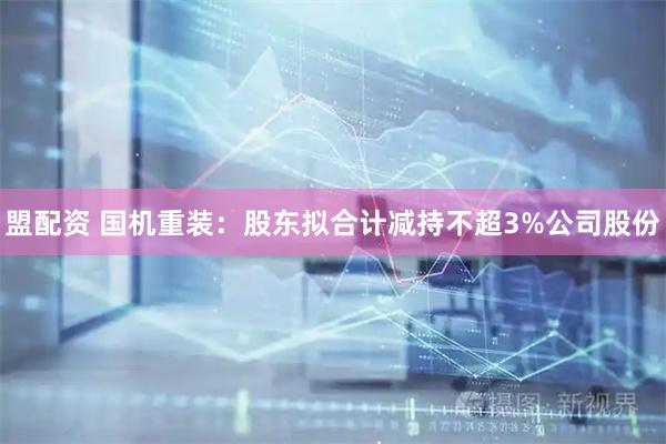 盟配资 国机重装：股东拟合计减持不超3%公司股份