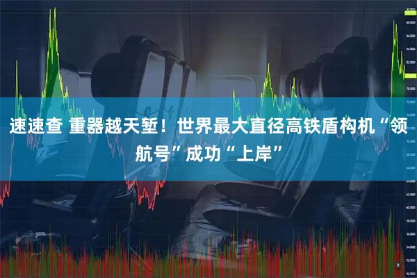 速速查 重器越天堑！世界最大直径高铁盾构机“领航号”成功“上岸”