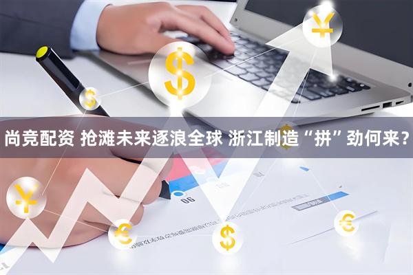 尚竞配资 抢滩未来逐浪全球 浙江制造“拼”劲何来？