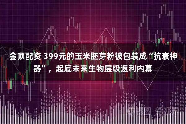 金顶配资 399元的玉米胚芽粉被包装成“抗衰神器”，起底未来生物层级返利内幕