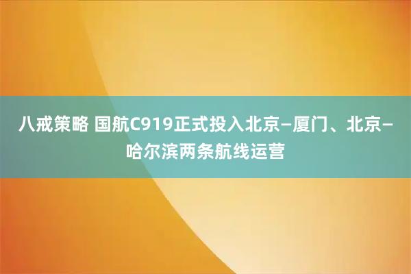 八戒策略 国航C919正式投入北京—厦门、北京—哈尔滨两条航线运营