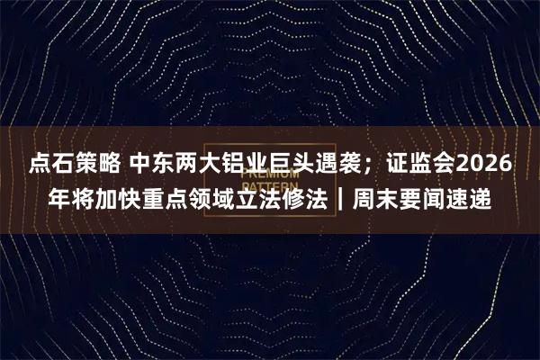 点石策略 中东两大铝业巨头遇袭；证监会2026年将加快重点领域立法修法｜周末要闻速递