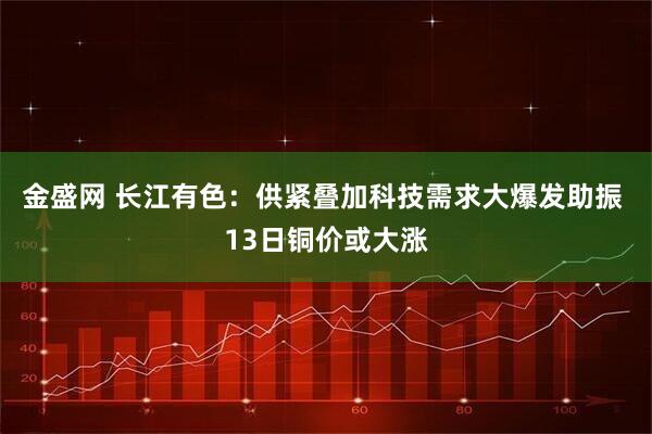 金盛网 长江有色：供紧叠加科技需求大爆发助振 13日铜价或大涨