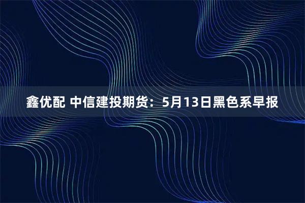 鑫优配 中信建投期货：5月13日黑色系早报