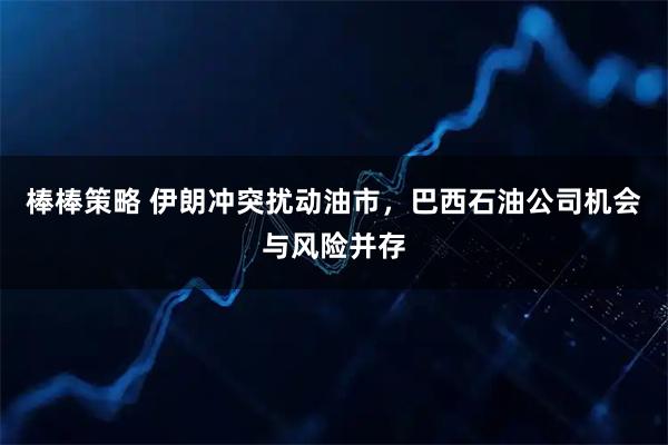 棒棒策略 伊朗冲突扰动油市，巴西石油公司机会与风险并存
