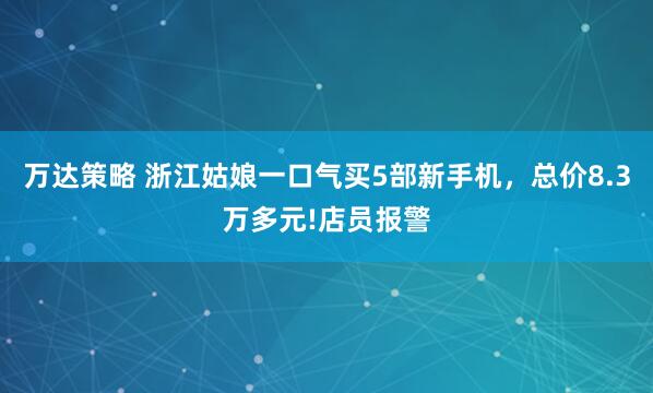 万达策略 浙江姑娘一口气买5部新手机，总价8.3万多元!店员报警