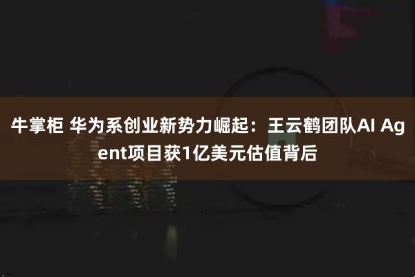牛掌柜 华为系创业新势力崛起：王云鹤团队AI Agent项目获1亿美元估值背后