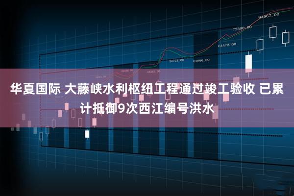 华夏国际 大藤峡水利枢纽工程通过竣工验收 已累计抵御9次西江编号洪水
