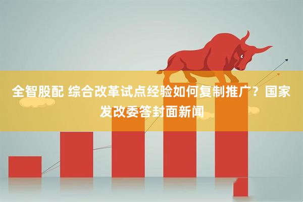 全智股配 综合改革试点经验如何复制推广？国家发改委答封面新闻