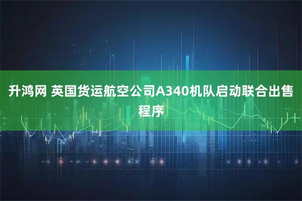 升鸿网 英国货运航空公司A340机队启动联合出售程序