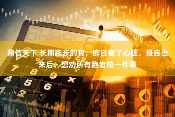 鼎信天下 长期跑步的我，昨日查了心脏。报告出来后，想劝所有跑者做一件事