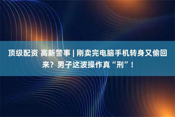 顶级配资 高新警事 | 刚卖完电脑手机转身又偷回来？男子这波操作真“刑”！