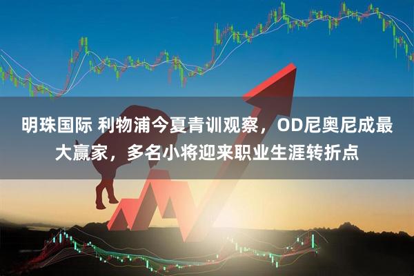 明珠国际 利物浦今夏青训观察，OD尼奥尼成最大赢家，多名小将迎来职业生涯转折点