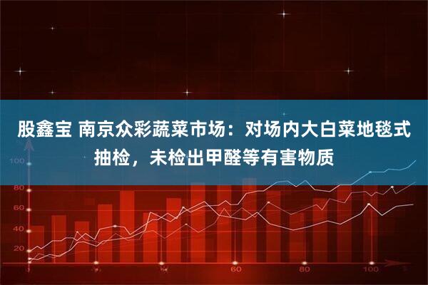 股鑫宝 南京众彩蔬菜市场：对场内大白菜地毯式抽检，未检出甲醛等有害物质