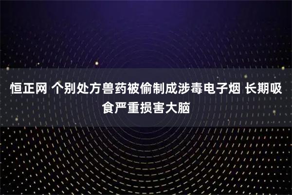 恒正网 个别处方兽药被偷制成涉毒电子烟 长期吸食严重损害大脑