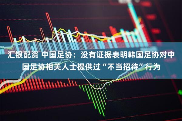 汇银配资 中国足协：没有证据表明韩国足协对中国足协相关人士提供过“不当招待”行为