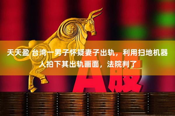 天天盈 台湾一男子怀疑妻子出轨，利用扫地机器人拍下其出轨画面，法院判了