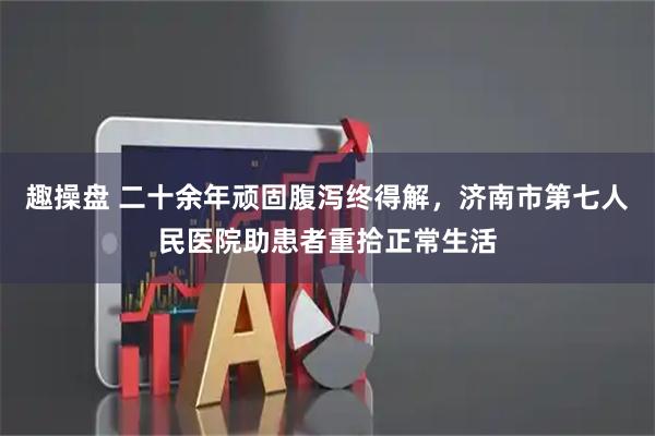 趣操盘 二十余年顽固腹泻终得解，济南市第七人民医院助患者重拾正常生活