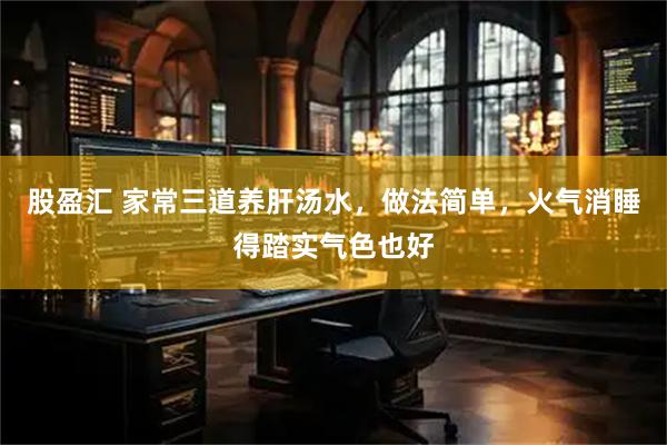 股盈汇 家常三道养肝汤水，做法简单，火气消睡得踏实气色也好