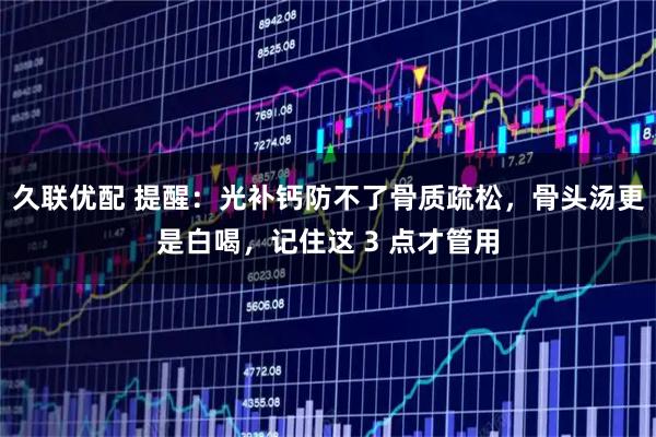 久联优配 提醒：光补钙防不了骨质疏松，骨头汤更是白喝，记住这 3 点才管用