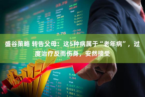 盛谷策略 转告父母：这5种病属于“老年病”，过度治疗反而伤身，安然接受